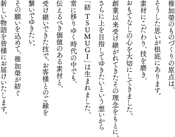 稚加榮のものづくりの原点は、
      そうした思いが根底にあります。素材にこだわり、技を磨き、おもてなしの心を大切にしてきました。創業以来受け継がれてきたその理念をもとに、さらに上を目指してゆきたいという想いから「紡 TSUMUGI」は生まれました。常に移りゆく時代の中でも、伝えるべき価値のある素材と、受け継いできた技で、お客様とのご縁を繋いでゆきたい。その願いを込めて、稚加榮が紡ぐ新しい物語を皆様にお届けいたします。