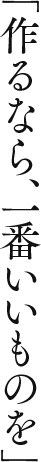 「作るなら、一番いいものを」