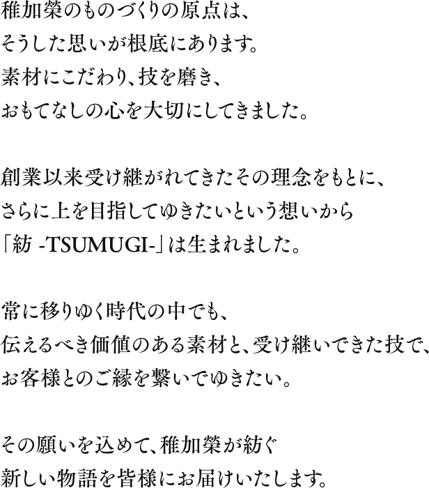 稚加榮のものづくりの原点は、
      そうした思いが根底にあります。素材にこだわり、技を磨き、おもてなしの心を大切にしてきました。創業以来受け継がれてきたその理念をもとに、さらに上を目指してゆきたいという想いから「紡 TSUMUGI」は生まれました。常に移りゆく時代の中でも、伝えるべき価値のある素材と、受け継いできた技で、お客様とのご縁を繋いでゆきたい。その願いを込めて、稚加榮が紡ぐ新しい物語を皆様にお届けいたします。