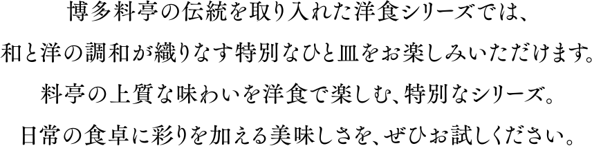 博多料亭の伝統を取り入れた洋食シリーズでは、和と洋の調和が織りなす特別なひと皿をお楽しみいただけます。料亭の上質な味わいを洋食で楽しむ、特別なシリーズ。日常の食卓に彩りを加える美味しさを、ぜひお試しください。